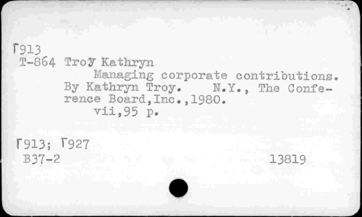 ﻿Г913
Т-864 Tro У Kathryn
Managing corporate contributions.
By Kathryn Troy. N.Y., The Conference Board,Inc.,1980.
vii,95 p.
Г913; Г927
B37-2	13819